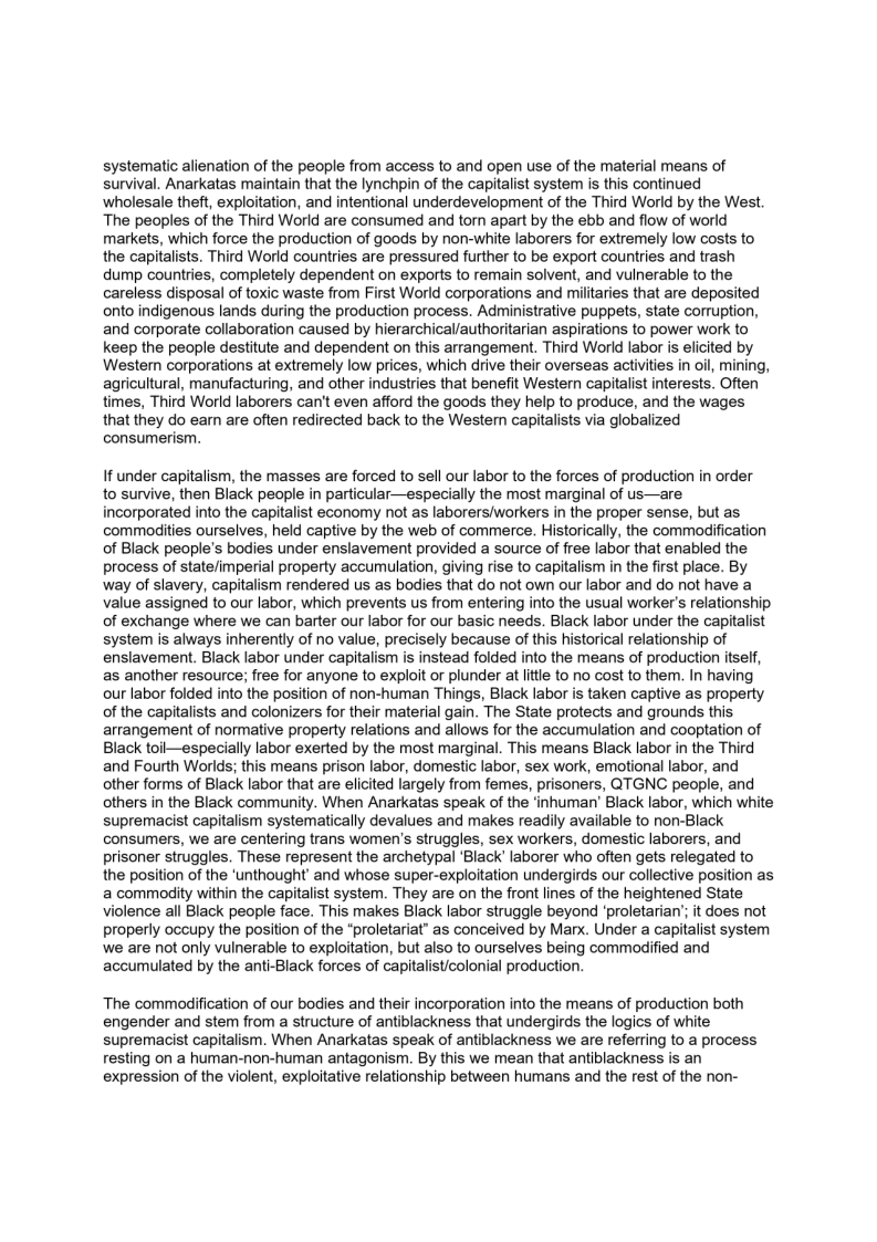 systematic alienation of the people from access to and open use of the material means of
survival. Anarkatas maintain that the lynchpin of the capitalist system is this continued
wholesale theft, exploitation, and intentional underdevelopment of the Third World by the West.
The peoples of the Third World are consumed and torn apart by the ebb and flow of world
markets, which force the production of goods by non-white laborers for extremely low costs to
the capitalists. Third World countries are pressured further to be export countries and trash
dump countries, completely dependent on exports to remain solvent, and vulnerable to the
careless disposal of toxic waste from First World corporations and militaries that are deposited
onto indigenous lands during the production process. Administrative puppets, state corruption,
and corporate collaboration caused by hierarchical/authoritarian aspirations to power work to
keep the people destitute and dependent on this arrangement. Third World labor is elicited by
Wester corporations at extremely low prices, which drive their overseas activities in oil, mining,
agricultural, manufacturing, and other industries that benefit Western capitalist interests. Often
times, Third World laborers can't even afford the goods they help to produce, and the wages
that they do earn are often redirected back to the Western capitalists via globalized
consumerism.

 

If under capitalism, the masses are forced to sell our labor to the forces of production in order
to survive, then Black people in particular—especially the most marginal of us—are
incorporated into the capitalist economy not as laborers/workers in the proper sense, but as
commodities ourselves, held captive by the web of commerce. Historically, the commodification
of Black people's bodies under enslavement provided a source of free labor that enabled the
process of state/imperial property accumulation, giving rise to capitalism in the first place. By
way of slavery, capitalism rendered us as bodies that do not own our labor and do not have a
value assigned to our labor, which prevents us from entering into the usual worker's relationship
of exchange where we can barter our labor for our basic needs. Black labor under the capitalist
system is always inherently of no value, precisely because of this historical relationship of
enslavement. Black labor under capitalism is instead folded into the means of production itself,
as another resource; free for anyone to exploit or plunder at little to no cost to them. In having
our labor folded into the position of non-human Things, Black labor is taken captive as property
of the capitalists and colonizers for their material gain. The State protects and grounds this
arrangement of normative property relations and allows for the accumulation and cooptation of
Black toil—especially labor exerted by the most marginal. This means Black labor in the Third
and Fourth Worlds; this means prison labor, domestic labor, sex work, emotional labor, and
other forms of Black labor that are elicited largely from femes, prisoners, QTGNC people, and
others in the Black community. When Anarkatas speak of the ‘inhuman’ Black labor, which white
supremacist capitalism systematically devalues and makes readily available to non-Black
consumers, we are centering trans women's struggles, sex workers, domestic laborers, and
prisoner struggles. These represent the archetypal ‘Black’ laborer who often gets relegated to
the position of the ‘unthought and whose super-exploitation undergirds our collective position as
a commodity within the capitalist system. They are on the front lines of the heightened State
violence all Black people face. This makes Black labor struggle beyond ‘proletarian’; it does not
properly occupy the position of the “proletariat” as conceived by Marx. Under a capitalist system
we are not only vulnerable to exploitation, but also to ourselves being commodified and
accumulated by the anti-Black forces of capitalist/colonial production.

 

‘The commodification of our bodies and their incorporation into the means of production both
engender and stem from a structure of antiblackness that undergirds the logics of white
supremacist capitalism. When Anarkatas speak of antiblackness we are referring to a process
resting on a human-non-human antagonism. By this we mean that antiblackness is an
expression of the violent, exploitative relationship between humans and the rest of the non-
